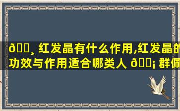 🕸 红发晶有什么作用,红发晶的功效与作用适合哪类人 🐡 群佩戴